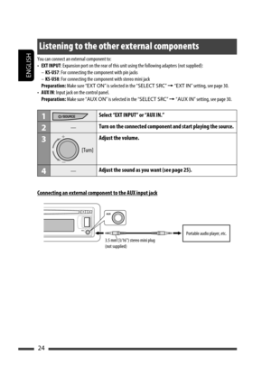 Page 24ENGLISH
24
Listening to the other external components
You can connect an external component to:
• EXT INPUT: Expansion port on the rear of this unit using the following adapters (not supplied):
– KS-U57: For connecting the component with pin jacks
– KS-U58: For connecting the component with stereo mini jack
 Preparation: Make sure “EXT ON” is selected in the “SELECT SRC” = “EXT IN” setting, see page 30.
• AUX IN: Input jack on the control panel.
 Preparation: Make sure “AUX ON” is selected in the “SELECT...