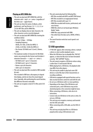 Page 34ENGLISH
34
• This unit cannot play back the following files:
–  MP3 files encoded with MP3i and MP3 PRO format.
–  MP3 files encoded in an inappropriate format.
–  MP3 files encoded with Layer 1/2.
–  WMA files encoded with lossless, professional, and 
voice format.
–  WMA files which are not based upon Windows 
Media® Audio.
–  WMA files copy-protected with DRM.
–  Files which have the data such as WAVE, ATRAC3, 
etc.
• The search function works but search speed is not 
constant.
 USB operations
•  If...