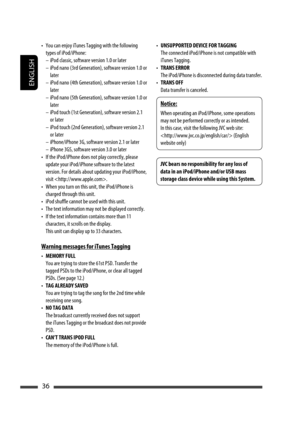 Page 36ENGLISH
36
• UNSUPPORTED DEVICE FOR TAGGING
  The connected iPod/iPhone is not compatible with 
iTunes Tagging.
• TRANS ERROR
  The iPod/iPhone is disconnected during data transfer.
• TRANS OFF
  Data transfer is canceled.•  You can enjoy iTunes Tagging with the following 
types of iPod/iPhone:
–  iPod classic, software version 1.0 or later
–  iPod nano (3rd Generation), software version 1.0 or 
later
–  iPod nano (4th Generation), software version 1.0 or 
later
–  iPod nano (5th Generation), software...