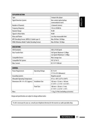 Page 45ENGLISH
45REFERENCES
CD PLAYER SECTION 
Type: Compact disc player
Signal Detection System: Non-contact optical pickup 
(semiconductor laser)
Number of Channels: 2 channels (stereo)
Frequency Response: 5 Hz to 20 000 Hz
Dynamic Range: 96 dB
Signal-to-Noise Ratio: 98 dB
Wow and Flutter: Less than measurable limit
MP3 Decoding Format: (MPEG1/2 Audio Layer 3) Max. Bit Rate: 320 kbps
WMA (Windows Media® Audio) Decoding Format: Max. Bit Rate: 192 kbps
USB SECTION 
USB Standards:  USB 2.0 Full Speed
Data...