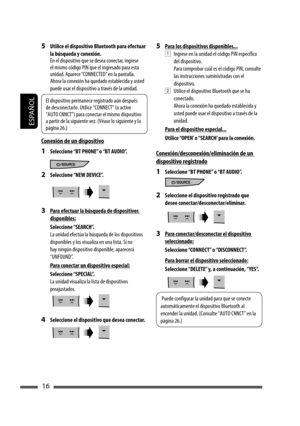 Page 60ESPAÑOL
16
5  Utilice el dispositivo Bluetooth para efectuar 
la búsqueda y conexión.
En el dispositivo que se desea conectar, ingrese 
el mismo código PIN que el ingresado para esta 
unidad. Aparece “CONNECTED” en la pantalla.
Ahora la conexión ha quedado establecida y usted 
puede usar el dispositivo a través de la unidad.
Conexión de un dispositivo
1  Seleccione “BT PHONE” o “BT AUDIO”.
2 Seleccione “NEW DEVICE”.
3  Para efectuar la búsqueda de dispositivos 
disponibles:
 Seleccione “SEARCH”.
La...