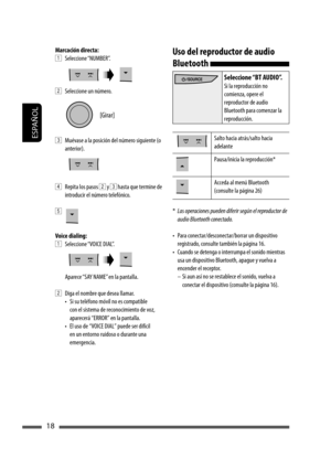 Page 62ESPAÑOL
18
Marcación directa:
1 Seleccione “NUMBER”.
2  Seleccione un número.
3  Muévase a la posición del número siguiente (o 
anterior).
4  Repita los pasos 2 y 3 hasta que termine de 
introducir el número telefónico.
5 
Voice dialing:
1 Seleccione “VOICE DIAL”.
Aparece “SAY NAME” en la pantalla.
2  Diga el nombre que desea llamar.
•  Si su teléfono móvil no es compatible 
con el sistema de reconocimiento de voz, 
aparecerá “ERROR” en la pantalla.
•  El uso de “VOICE DIAL” puede ser difícil 
en un...