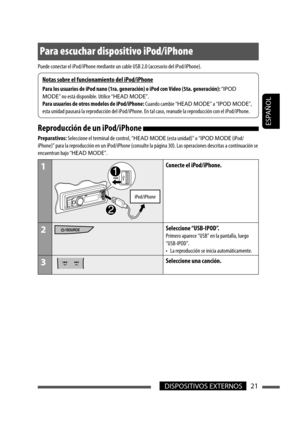 Page 65ESPAÑOL
DISPOSITIVOS EXTERNOS21
Para escuchar dispositivo iPod/iPhone
Puede conectar el iPod/iPhone mediante un cable USB 2.0 (accesorio del iPod/iPhone).
Reproducción de un iPod/iPhone 
Preparativos: Seleccione el terminal de control, “HEAD MODE (esta unidad)” o “IPOD MODE (iPod/
iPhone)” para la reproducción en un iPod/iPhone (consulte la página 30). Las operaciones descritas a continuación se 
encuentran bajo “HEAD MODE”.
1
iPod/iPhone
Conecte el iPod/iPhone.
2Seleccione “USB-IPOD”.
Primero aparece...