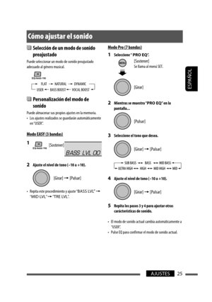 Page 69ESPAÑOL
25AJUSTES
  Selección de un modo de sonido 
preajustado
Puede seleccionar un modo de sonido preajustado 
adecuado al género musical.
  Personalización del modo de 
sonido
Puede almacenar sus propios ajustes en la memoria.
•  Los ajustes realizados se guardarán automáticamente 
en “USER”.
Modo EASY (3 bandas)
1 
2  Ajuste el nivel de tono (–10 a +10).
•  Repita este procedimiento y ajuste “BASS LVL” = 
“MID LVL” = “TRE LVL”.
Cómo ajustar el sonido
USER VOCAL BOOSTBASS BOOSTDYNAMIC FLAT NATURAL...