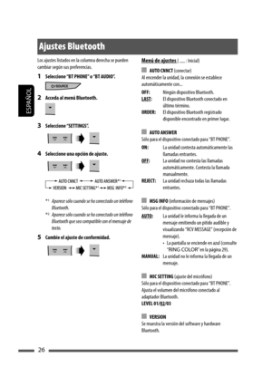 Page 70ESPAÑOL
26
Menú de ajustes (   : Inicial)
 AUTO CNNCT (conectar)
Al encender la unidad, la conexión se establece 
automáticamente con...
OFF:Ningún dispositivo Bluetooth.
LAST:El dispositivo Bluetooth conectado en 
último término.
ORDER:El dispositivo Bluetooth registrado 
disponible encontrado en primer lugar.
 AUTO ANSWER
Sólo para el dispositivo conectado para “BT PHONE”.
ON:La unidad contesta automáticamente las 
llamadas entrantes.
OFF:La unidad no contesta las llamadas 
automáticamente. Contesta la...