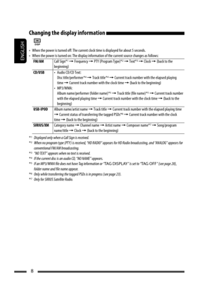 Page 8ENGLISH
8
Changing the display information 
•  When the power is turned off: The current clock time is displayed for about 5 seconds.
•  When the power is turned on: The display information of the current source changes as follows:
FM/AMCall Sign*
1 = Frequency = PTY (Program Type)*2 = Text*3 = Clock = (back to the 
beginning)
CD/USB•  Audio CD/CD Text:
 Disc title/performer *
4 = Track title *4 = Current track number with the elapsed playing 
time = Current track number with the clock time = (back to...