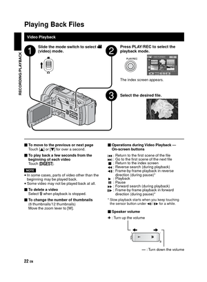 Page 22EN
Playing Back Files
Video Playback Slide the mode switch to select 
! 
(video) mode.Press PLAY/REC to select the 
playback mode.
The index screen appears.
Select the desired file.
To move to the previous or next page
Touch [] or [] for over a second.
To play back a few seconds from the 
beginning of each video
Touch [
].
NOTE
•  In some cases, parts of video other than the 
beginning may be played back.
• Some video may not be played back at all.
To delete a video
Select 
$ when playback is...