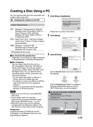 Page 29EN
You can copy the data from the camcorder and 
create a disc using a PC.
QInstalling the software to the PC
System Requirements
OS*: Windows 7 Home premium 32/64-bit
Windows Vista® Home Basic (SP2) or 
Home Premium (SP2) 32/64-bit
Windows XP Home Edition (SP3) or 
Professional (SP3)
CPU: Intel
® CoreTM Duo, 1.66 GHz or higher 
(Intel® CoreTM 2 Duo 2.13 GHz or higher 
recommended.)
RAM: Windows 7: At least 2 GB Windows Vista
®: At least 2 GB
Windows® XP: At least 1 GB
* Preinstalled versions...
