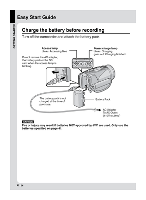 Page 4EN
Easy Start Guide
CAUTION
Fire or injury may result if batteries NOT approved by JVC are used. Only use the 
batteries specified on page 41.
Charge the battery before recording
Turn off the camcorder and attach the battery pack.
Power/charge lamp
blinks: Charging
goes out: Charging finishedBattery Pack AC Adapter
To AC Outlet
(110V to 240V)
The battery pack is not 
charged at the time of 
purchase. Access lamp
blinks: Accessing files
Do not remove the AC adapter, 
the battery pack or the SD 
card...