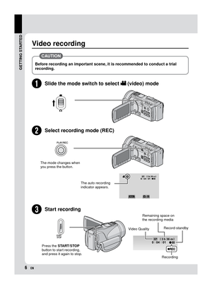 Page 6EN
Video recording
 CAUTION 
Before recording an important scene, it is recommended to conduct a trial 
recording. 
SStart recording
Press the START/STOP 
button to start recording, 
and press it again to stop.
Remaining space on 
the recording media
Video Quality Record-standby
Recording
QSlide the mode switch to select ! (video) mode
RSelect recording mode (REC)
The mode changes when 
you press the button.
The auto recording 
indicator appears.
GETTING STARTED 