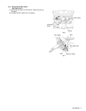 Page 11(No.MA028)1-11 3.2.3 Removing the DET switch  
(See Figs.6 and 7)
(1) Extend the two tabs c of the feed sw. holder and pull out
the switch.
(2) Unsolder the DET switch wire if necessary.
Fig.6
Fig.7
Connector 
boardDET switch
Pickup
DET switchTab c
Tab c
DET switch wire
Feed sw. holder 