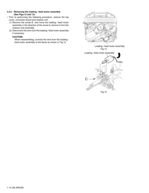 Page 141-14 (No.MA028) 3.2.6 Removing the loading / feed motor assembly 
(See Figs.12 and 13)
• Prior to performing the following procedure, remove the top
cover, connector board and chassis unit.
(1) Remove the screw C  and move the loading / feed motor
assembly in the direction of the arrow to remove it from the
chassis rivet assembly.
(2) Disconnect the wire from the loading / feed motor assembly
if necessary.
CAUTION:
When reassembling, connect the wire from the loading /
feed motor assembly to the flame as...