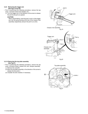 Page 161-16 (No.MA028) 3.2.9 Removing the trigger arm 
(See Figs.19 and 20)
• Prior to performing the following procedure, remove the top
cover, connector board and clamper unit.
(1) Turn the trigger arm in the direction of the arrow to release
the joint k and pull out upward.
CAUTION:
When reassembling, insert the part m and n of the trigger
arm into the part p and q at the slot of the chassis rivet
assembly respectively and join the joint k at a time.
Fig.19
Fig.20
3.2.10 Removing the top plate assembly 
(See...