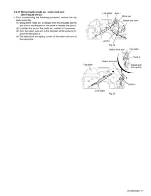 Page 17(No.MA028)1-17 3.2.11 Removing the mode sw. / select lock arm 
(See Figs.22 and 23)
• Prior to performing the following procedure, remove the top
plate assembly.
(1) Bring up the mode sw. to release from the link plate (joint t)
and turn in the direction of the arrow to release the joint u.
(2) Unsolder the wire of the mode sw. marked s if necessary.
(3) Turn the select lock arm in the direction of the arrow to re-
lease the two joints v.
(4) The select lock arm spring comes off the select lock arm at...