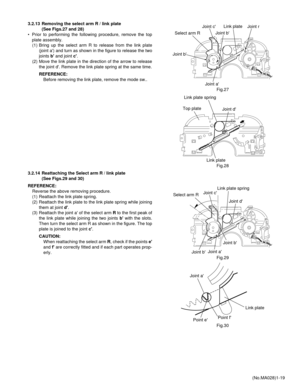 Page 19(No.MA028)1-19 3.2.13 Removing the select arm R / link plate 
(See Figs.27 and 28)
• Prior to performing the following procedure, remove the top
plate assembly.
(1) Bring up the select arm R to release from the link plate
(joint a) and turn as shown in the figure to release the two
joints b and joint c.
(2) Move the link plate in the direction of the arrow to release
the joint d. Remove the link plate spring at the same time.
REFERENCE:
Before removing the link plate, remove the mode sw..
Fig.27
Fig.28...