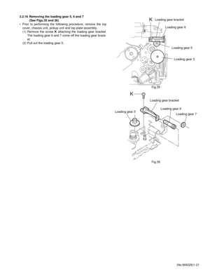 Page 21(No.MA028)1-21 3.2.16 Removing the loading gear 5, 6 and 7 
(See Figs.35 and 36)
• Prior to performing the following procedure, remove the top
cover, chassis unit, pickup unit and top plate assembly.
(1) Remove the screw K attaching the loading gear bracket.
The loading gear 6 and 7 come off the loading gear brack-
et.
(2) Pull out the loading gear 5.
Fig.35
Fig.36
KLoading gear bracket
Loading gear 6
Loading gear 5
Loading gear 3
K
Loading gear bracket
Loading gear 6
Loading gear 5
Loading gear 7 