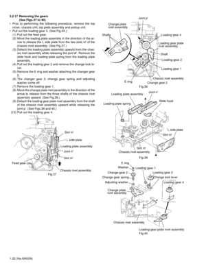 Page 221-22 (No.MA028) 3.2.17 Removing the gears 
(See Figs.37 to 40)
• Prior to performing the following procedure, remove the top
cover, chassis unit, top plate assembly and pickup unit.
• Pull out the loading gear 3. (See Fig.35.)
(1) Pull out the feed gear.
(2) Move the loading plate assembly in the direction of the ar-
row to release the L side plate from the two slots m of the
chassis rivet assembly. (See Fig.37.)
(3) Detach the loading plate assembly upward from the chas-
sis rivet assembly while...