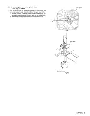 Page 23(No.MA028)1-23 3.2.18 Removing the turn table / spindle motor 
(See Figs.41 and 42)
• Prior to performing the following procedure, remove the top
cover, connector board, chassis unit and clamper assembly.
(1) Remove the two screws L attaching the spindle motor as-
sembly through the slot of the turn table on top of the body.
(2) Unsolder the wire on the connector board if necessary.
Fig.41
Fig.42
L
Turn table
L
Turn table
Spindle motor 