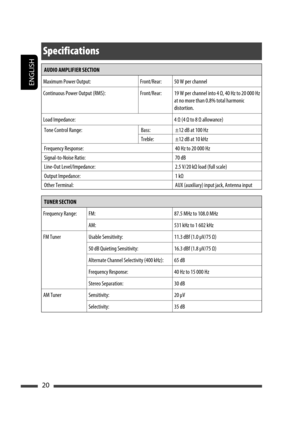 Page 114ENGLISH
20
AUDIO AMPLIFIER SECTION
Maximum Power Output: Front/Rear: 50 W per channel
Continuous Power Output (RMS): Front/Rear: 19 W per channel into 4 Ω, 40 Hz to 20 000 Hz 
at no more than 0.8% total harmonic 
distortion.
Load Impedance: 4 Ω (4 Ω to 8 Ω allowance)
Tone Control Range: Bass: ±12 dB at 100 Hz
Treble: ±12 dB at 10 kHz
Frequency Response: 40 Hz to 20 000 Hz
Signal-to-Noise Ratio: 70 dB
Line-Out Level/Impedance: 2.5 V/20 kΩ load (full scale)
Output Impedance: 1 kΩ
Other Terminal: AUX...