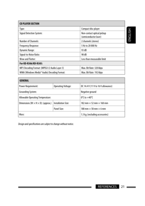 Page 139ENGLISH
21REFERENCES
CD PLAYER SECTION 
Type: Compact disc player
Signal Detection System: Non-contact optical pickup (semiconductor laser)
Number of Channels: 2 channels (stereo)
Frequency Response: 5 Hz to 20 000 Hz
Dynamic Range: 93 dB
Signal-to-Noise Ratio: 98 dB
Wow and Flutter: Less than measurable limit
For KD-R306/KD-R305:
MP3 Decoding Format: (MPEG1/2 Audio Layer 3) Max. Bit Rate: 320 kbps
WMA (Windows Media® Audio) Decoding Format: Max. Bit Rate: 192 kbps
GENERAL
Power Requirement: Operating...