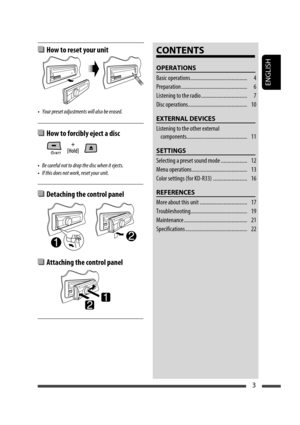 Page 29ENGLISH
3
 How to reset your unit
•  Your preset adjustments will also be erased.
 How to forcibly eject a disc
•  Be careful not to drop the disc when it ejects.
•  If this does not work, reset your unit.
CONTENTS
OPERATIONS
Basic operations ...........................................  4
Preparation ..................................................  6
Listening to the radio ...................................  7
Disc operations .............................................  10
EXTERNAL DEVICES...