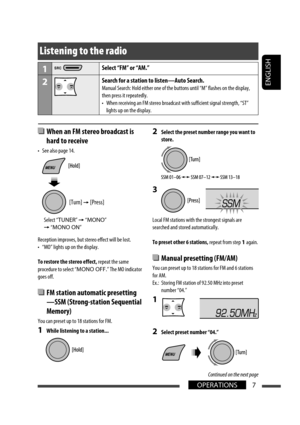 Page 33ENGLISH
7
OPERATIONS
Listening to the radio
1Select “FM” or “AM.”
2Search for a station to listen—Auto Search.
Manual Search: Hold either one of the buttons until “M” flashes on\
 the display, 
then press it repeatedly.
•  When receiving an FM stereo broadcast with sufficient signal strength, “\
ST” 
lights up on the display.
 When an FM stereo broadcast is 
hard to receive
•  See also page 14.
Reception improves, but stereo effect will be lost.
•  “MO” lights up on the display.
To restore the stereo...