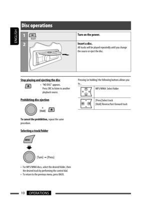 Page 36ENGLISH
10OPERATIONS
Pressing (or holding) the following buttons allows you 
to...
MP3/WMA: Select folder
[Press] Select  track
[Hold] Reverse/fast-forward track
Disc operations
1Turn on the power.
2Insert a disc.
All tracks will be played repeatedly until you change 
the source or eject the disc.
Stop playing and ejecting the disc
•  “NO DISC” appears. 
Press SRC to listen to another 
playback source.
Prohibiting disc ejection
To cancel the prohibition, repeat the same 
procedure.
Selecting a...