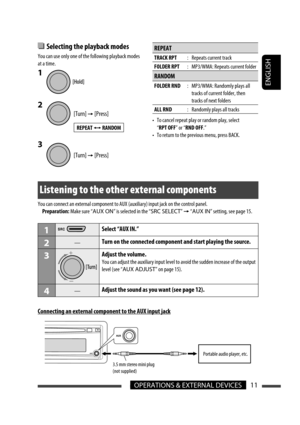 Page 37ENGLISH
11OPERATIONS & EXTERNAL DEVICES
Listening to the other external components
You can connect an external component to AUX (auxiliary) input jack on the control panel.
 Preparation: Make sure “AUX ON” is selected in the “SRC SELECT” 
= “AUX IN” setting, see page 15.
1Select “AUX IN.”
2—Turn on the connected component and start playing the source.
3Adjust the volume.
You can adjust the auxiliary input level to avoid the sudden increase of the output 
level (see “AUX ADJUST” on page 15).
4—Adjust the...