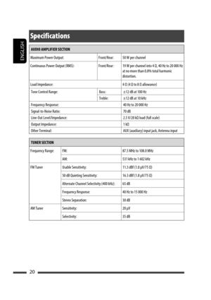 Page 78ENGLISH
20
AUDIO AMPLIFIER SECTION
Maximum Power Output: Front/Rear: 50 W per channel
Continuous Power Output (RMS): Front/Rear: 19 W per channel into 4 Ω, 40 Hz to 20 000 Hz 
at no more than 0.8% total harmonic 
distortion.
Load Impedance: 4 Ω (4 Ω to 8 Ω allowance)
Tone Control Range: Bass: ±12 dB at 100 Hz
Treble: ±12 dB at 10 kHz
Frequency Response: 40 Hz to 20 000 Hz
Signal-to-Noise Ratio: 70 dB
Line-Out Level/Impedance: 2.5 V/20 kΩ load (full scale)
Output Impedance: 1 kΩ
Other Terminal: AUX...