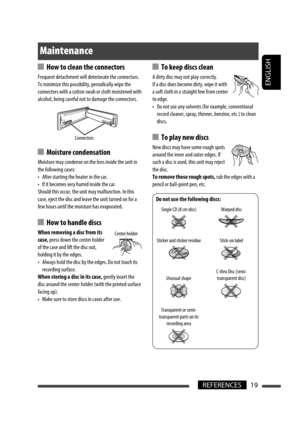 Page 97ENGLISH
19REFERENCES
 How to clean the connectors
Frequent detachment will deteriorate the connectors.
To minimize this possibility, periodically wipe the 
connectors with a cotton swab or cloth moistened with 
alcohol, being careful not to damage the connectors.
 Moisture condensation
Moisture may condense on the lens inside the unit in 
the following cases:
•  After starting the heater in the car.
•  If it becomes very humid inside the car.
Should this occur, the unit may malfunction. In this 
case,...