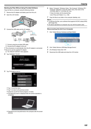 Page 105Backing Up Files Without Using Provided Software
Copy the files to a computer using the following method.
1Remove the AC adapter and battery pack from this unit.
2 Open the LCD monitor.
.
3Connect the USB cable and the AC adapter.
.
A Connect using the provided USB cable.
B  Connect the AC adapter to this unit.
0 This unit powers on automatically when the AC adapter is connected.
0 Be sure to use the supplied AC adapter.
C  The “SELECT DEVICE” menu appears.
4 Tap “CONNECT TO PC”.
.
5Tap “PLAYBACK ON...