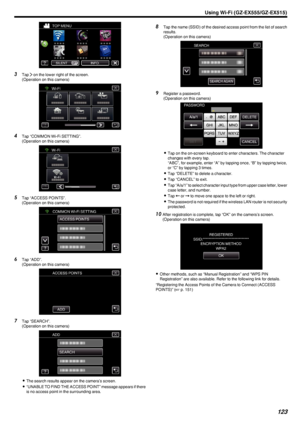 Page 123.
3Tap  1 on the lower right of the screen.
(Operation on this camera)
.
4Tap “COMMON Wi-Fi SETTING”.
(Operation on this camera)
.
5Tap “ACCESS POINTS”.
(Operation on this camera)
.
6Tap “ADD”.
(Operation on this camera)
.
7Tap “SEARCH”.
(Operation on this camera)
.
0The search results appear on the camera’s screen.
0 “UNABLE TO FIND THE ACCESS POINT” message appears if there
is no access point in the surrounding area.
8 Tap the name (SSID) of the desired access point from the list of search
results....