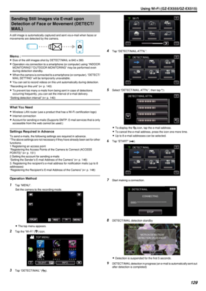 Page 129Sending Still Images via E-mail uponDetection of Face or Movement (DETECT/ MAIL)
A still image is automatically captured and sent via e-mail when faces or
movements are detected by the camera.
.Memo : 
0Size of the still images shot by DETECT/MAIL is 640 x 360.
0 Operation via connection to a smartphone (or computer) using “INDOOR
MONITORING”/“OUTDOOR MONITORING” may be performed even
during detection standby.
0 When the camera is connected to a smartphone (or computer), “DETECT/
MAIL SETTING” will be...