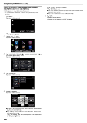 Page 142Setting the Password (DIRECT MONITORING/INDOORMONITORING/OUTDOOR MONITORING)
Sets the password required to access the camera.
0 Up to 8 characters (alphabets, numbers and symbols only), case-
sensitive.
1 Tap “MENU”.
(Operation on this camera)
.
0The top menu appears.
2 Tap the “Wi-Fi” ( Q
) icon.
(Operation on this camera)
.
3Tap “DIRECT MONITORING” ( N), “INDOOR MONITORING” ( O) or
“OUTDOOR MONITORING” ( M).
(Operation on this camera)
.
4Tap “PASSWORD”.
(Operation on this camera)
.
5Register a...