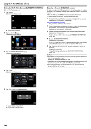 Page 144Setting the UPnP of this Camera (OUTDOOR MONITORING)
Sets the UPnP of the camera.
1Tap “MENU”.
(Operation on this camera)
.
0The top menu appears.
2 Tap the “Wi-Fi” ( Q
) icon.
(Operation on this camera)
.
3Tap “OUTDOOR MONITORING” ( M).
(Operation on this camera)
.
4Tap “UPnP”.
(Operation on this camera)
.
5Tap “ON” or “OFF” to make a selection.
.
0Select “ON” to enable UPnP.
0 Select “OFF” to disable UPnP.
Obtaining a Dynamic DNS (DDNS) Account
By obtaining a dynamic DNS account, this unit may be used...