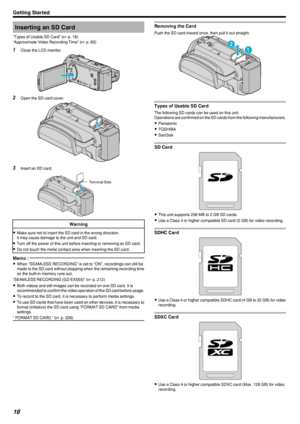 Page 16Inserting an SD Card
“Types of Usable SD Card” ( A p. 16)
“Approximate Video Recording Time” ( A p. 65)1
Close the LCD monitor.
.
2Open the SD card cover.
.
3Insert an SD card.
.
Warning
0Make sure not to insert the SD card in the wrong direction.
It may cause damage to the unit and SD card.
0 Turn off the power of this unit before inserting or removing an SD card.
0 Do not touch the metal contact area when inserting the SD card.
Memo : 
0When “SEAMLESS RECORDING” is set to “ON”, recordings can still be...