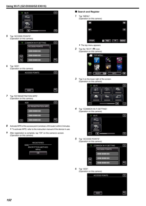 Page 152.
5Tap “ACCESS POINTS”.
(Operation on this camera)
.
6Tap “ADD”.
(Operation on this camera)
.
7Tap “EZ REGISTRATION WPS”.
(Operation on this camera)
.
8Activate WPS of the access point (wireless LAN router) within 2 minutes.
0 To activate WPS, refer to the instruction manual of the device in use.
9 After registration is complete, tap “OK” on the camera’s screen.
(Operation on this camera)
.
oSearch and Register1
Tap “MENU”.
(Operation on this camera)
.
0The top menu appears.
2 Tap the “Wi-Fi” ( Q
)...