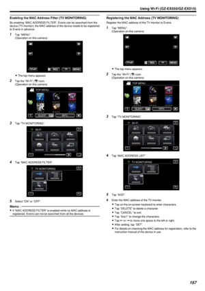 Page 157Enabling the MAC Address Filter (TV MONITORING)
By enabling “MAC ADDRESS FILTER”, Everio can be searched from the
device (TV monitor); the MAC address of the device needs to be registered
to Everio in advance.
1 Tap “MENU”.
(Operation on this camera)
.
0The top menu appears.
2 Tap the “Wi-Fi” ( Q
) icon.
(Operation on this camera)
.
3Tap “TV MONITORING”.
.
4Tap “MAC ADDRESS FILTER”.
.
5Select “ON” or “OFF”.
Memo : 
0If “MAC ADDRESS FILTER” is enabled while no MAC address is
registered, Everio can not be...