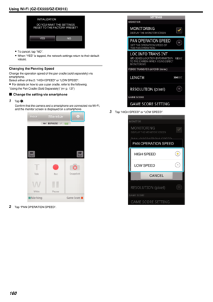 Page 160.
0To cancel, tap “NO”.
0 When “YES” is tapped, the network settings return to their default
values.
Changing the Panning Speed
Change the operation speed of the pan cradle (sold separately) via
smartphone.
Select either of the 2: “HIGH SPEED” or “LOW SPEED”.
0 For details on how to use a pan cradle, refer to the following.
“Using the Pan Cradle (Sold Separately)” ( A p. 137)
o Change the setting via smartphone
1
Tap  Q.
Confirm that the camera and a smartphone are connected via Wi-Fi,
and the monitor...