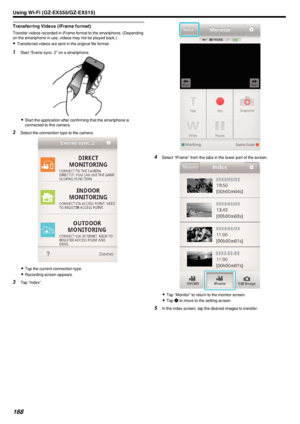 Page 168Transferring Videos (iFrame format)
Transfer videos recorded in iFrame format to the smartphone. (Dependingon the smartphone in use, videos may not be played back.)
0 Transferred videos are sent in the original file format.
1
Start “Everio sync. 2” on a smartphone.
.
0Start the application after confirming that the smartphone is
connected to this camera.
2 Select the connection type to the camera.
.
0Tap the current connection type.
0 Recording screen appears.
3 Tap “Index”.
.
4Select “iFrame” from the...