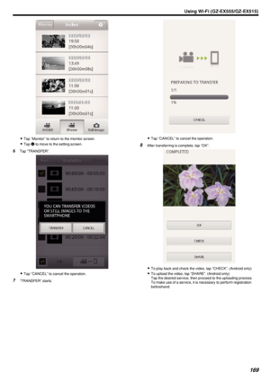 Page 169.
0Tap “Monitor” to return to the monitor screen.
0 Tap  Q to move to the setting screen.
6 Tap “TRANSFER”.
.
0Tap “CANCEL” to cancel the operation.
7 “TRANSFER” starts.
.
0Tap “CANCEL” to cancel the operation.
8 After transferring is complete, tap “OK”.
.
0To play back and check the video, tap “CHECK”. (Android only)
0 To upload the video, tap “SHARE”. (Android only)
Tap the desired service, then proceed to the uploading process.
To make use of a service, it is necessary to perform registration...