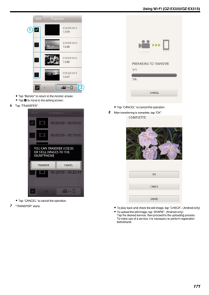 Page 171.
0Tap “Monitor” to return to the monitor screen.
0 Tap  Q
 to move to the setting screen.
6 Tap “TRANSFER”.
.
0Tap “CANCEL” to cancel the operation.
7 “TRANSFER” starts.
.
0Tap “CANCEL” to cancel the operation.
8 After transferring is complete, tap “OK”.
.
0To play back and check the still image, tap “CHECK”. (Android only)
0 To upload the still image, tap “SHARE”. (Android only)
Tap the desired service, then proceed to the uploading process.
To make use of a service, it is necessary to perform...