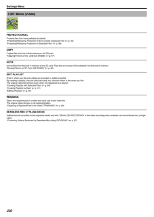 Page 220EDIT Menu (video)
.
PROTECT/CANCEL
Protects files from being deleted accidently.
“Protecting/Releasing Protection of the Currently Displayed File” ( A p. 85)
“Protecting/Releasing Protection of Selected Files” ( A p. 86)
COPY
Copies files from the built-in memory to the SD card.
“Copying Files to an SD Card (GZ-EX555)” ( A p. 97)
MOVE
Moves files from the built-in memory to the SD card. Files that are moved will be deleted from the built-in memory. “Moving Files to an SD Card (GZ-EX555)” ( A p. 98)
EDIT...