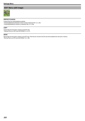 Page 222EDIT Menu (still image)
.
PROTECT/CANCEL
Protects files from being deleted accidently.
“Protecting/Releasing Protection of the Currently Displayed File” ( A p. 85)
“Protecting/Releasing Protection of Selected Files” ( A p. 86)
COPY
Copies files from the built-in memory to the SD card.
“Copying Files to an SD Card (GZ-EX555)” ( A p. 97)
MOVE
Moves files from the built-in memory to the SD card. Files that are moved to the SD card will be deleted from the built-in memory.
“Moving Files to an SD Card...