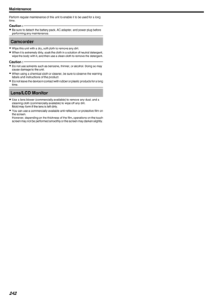 Page 242Perform regular maintenance of this unit to enable it to be used for a long
time.Caution : 
0 Be sure to detach the battery pack, AC adapter, and power plug before
performing any maintenance.Camcorder
0 Wipe this unit with a dry, soft cloth to remove any dirt.
0 When it is extremely dirty, soak the cloth in a solution of neutral detergent,
wipe the body with it, and then use a clean cloth to remove the detergent.
Caution : 
0 Do not use solvents such as benzene, thinner, or alcohol. Doing so may
cause...