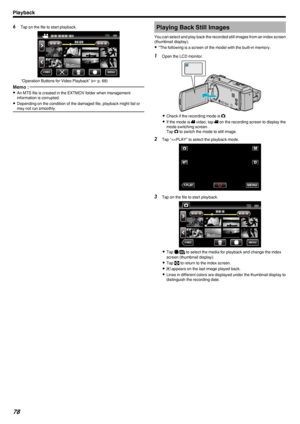 Page 786Tap on the file to start playback.
.
“Operation Buttons for Video Playback” ( A p. 68)
Memo : 
0
An MTS file is created in the EXTMOV folder when management
information is corrupted.
0 Depending on the condition of the damaged file, playback might fail or
may not run smoothly.Playing Back Still Images
You can select and play back the recorded still images from an index screen
(thumbnail display).
0 *The following is a screen of the model with the built-in memory.1
Open the LCD monitor.
.
0Check if the...