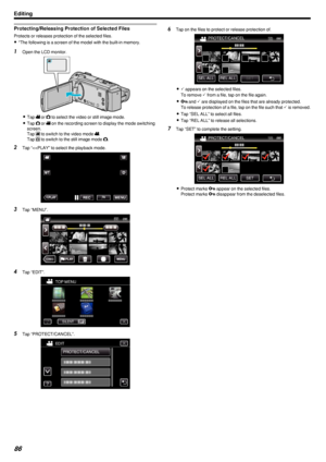 Page 86Protecting/Releasing Protection of Selected Files
Protects or releases protection of the selected files.0 *The following is a screen of the model with the built-in memory.
1
Open the LCD monitor.
.
0Tap  A or  B to select the video or still image mode.
0 Tap  B
 or  A
 on the recording screen to display the mode switching
screen.
Tap  A
 to switch to the video mode  A
.
Tap  B
 to switch to the still image mode  B
.
2 Tap “