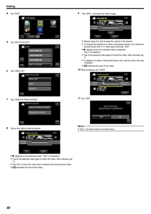 Page 904Tap “EDIT”.
.
5Tap “EDIT PLAYLIST”.
.
6Tap “NEW LIST”.
.
7Tap “CREATE FROM SCENE”.
.
8Tap on the video to add to playlist.
.
0d  appears on the selected video. Tap  J to deselect.
0
Tap on the selected video again to check the video. After checking, tapJ.
0 Tap  0/1  or move the zoom lever to display the previous/next video.
0 X  indicates the size of the video.
9
Tap “ADD”, and insert the video image.
.
0Repeat steps 8-9 and arrange the videos in the playlist.
0 To change the position of a video in the...