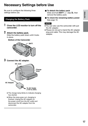 Page 17
1

ENGLISH
Be sure to configure the following three settings before use.
Charging the Battery Pack
1Close the LCD monitor to turn off the camcorder.
2Attach the battery pack.battery pack.Slide the battery pack down until it locks in place.
Bottom of the Camcorder
BATT.
3Connect the AC adapter.
• The charge lamp blinks to indicate charging has started.
• When the lamp goes out, charging is finished. Unplug the AC adapter (or the power cord) from the AC outlet and disconnect the AC adapter from the...