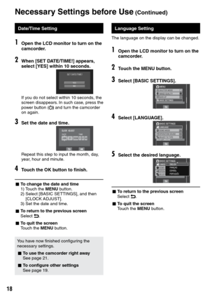 Page 18
1

Language Setting
The language on the display can be changed.
1Open the LCD monitor to turn on the camcorder.
2Touch the MENU button.
3Select [BASIC SETTINGS].
4Select [LANGUAGE].
5Select the desired language.
L To return to the previous screenSelect @.
L To quit the screenTouch the MENU button.
Date/Time Setting
1Open the LCD monitor to turn on the camcorder.
2When [SET DATE/TIME!] appears, select [YES] within 10 seconds.
If you do not select within 10 seconds, the screen disappears. In such...